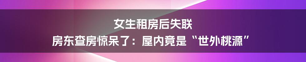 女生租房后失联 房东查房惊呆了：屋内竟是“世外桃源”