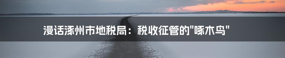 漫话涿州市地税局：税收征管的"啄木鸟"