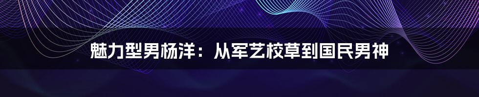 魅力型男杨洋：从军艺校草到国民男神