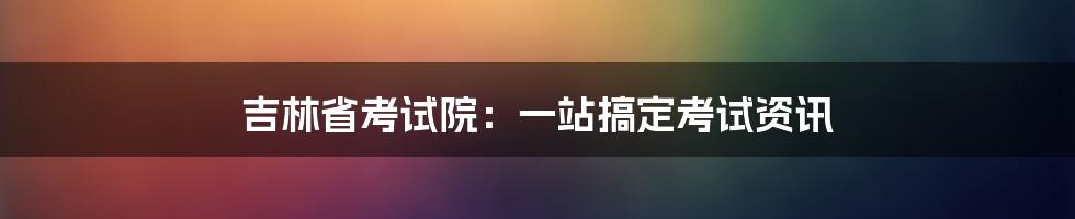 吉林省考试院：一站搞定考试资讯