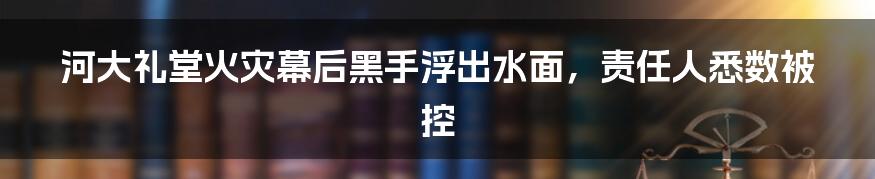 河大礼堂火灾幕后黑手浮出水面，责任人悉数被控