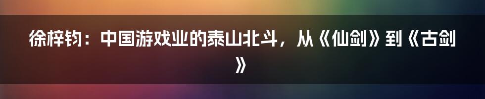 徐梓钧：中国游戏业的泰山北斗，从《仙剑》到《古剑》