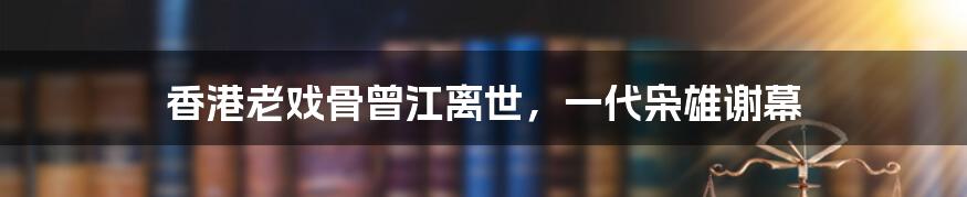 香港老戏骨曾江离世，一代枭雄谢幕