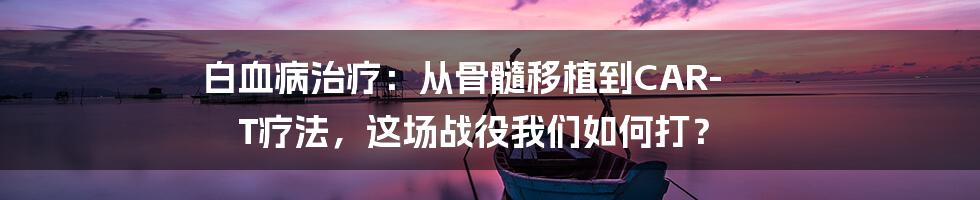 白血病治疗：从骨髓移植到CAR-T疗法，这场战役我们如何打？