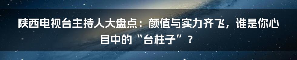 陕西电视台主持人大盘点：颜值与实力齐飞，谁是你心目中的“台柱子”？