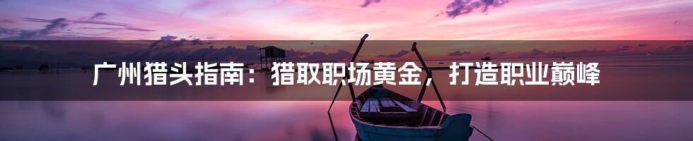 广州猎头指南：猎取职场黄金，打造职业巅峰