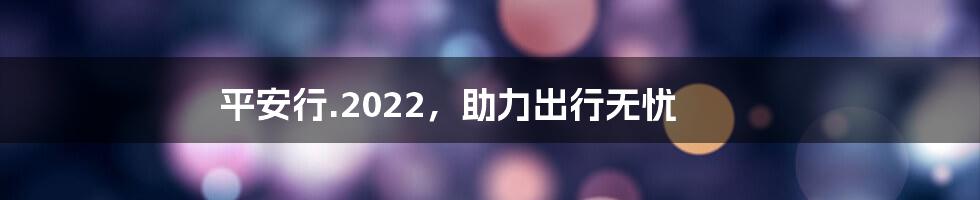 平安行.2022，助力出行无忧