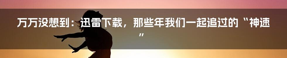 万万没想到：迅雷下载，那些年我们一起追过的“神速”