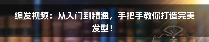 编发视频：从入门到精通，手把手教你打造完美发型！