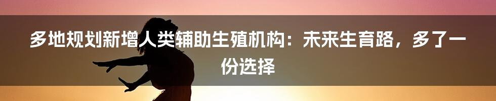 多地规划新增人类辅助生殖机构：未来生育路，多了一份选择