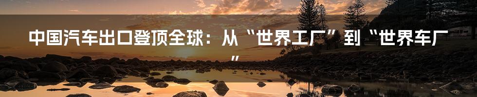 中国汽车出口登顶全球：从“世界工厂”到“世界车厂”