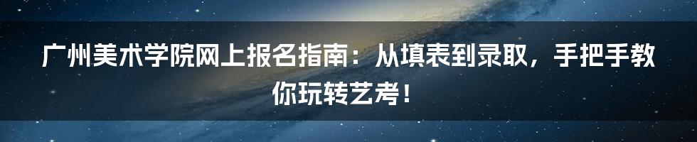 广州美术学院网上报名指南：从填表到录取，手把手教你玩转艺考！