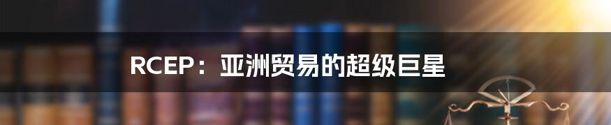 RCEP：亚洲贸易的超级巨星