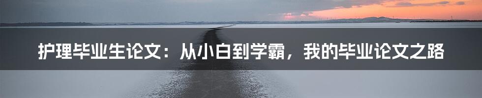 护理毕业生论文：从小白到学霸，我的毕业论文之路