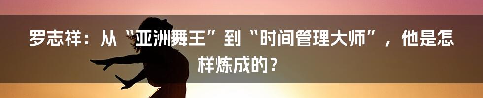 罗志祥：从“亚洲舞王”到“时间管理大师”，他是怎样炼成的？