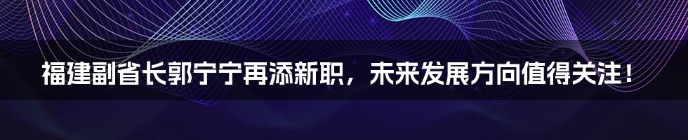 福建副省长郭宁宁再添新职，未来发展方向值得关注！