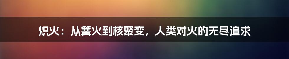 炽火：从篝火到核聚变，人类对火的无尽追求