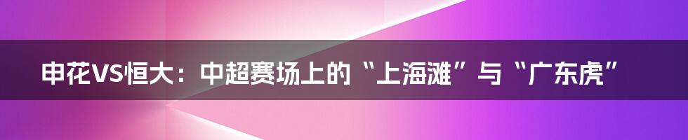 申花VS恒大：中超赛场上的“上海滩”与“广东虎”