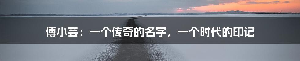 傅小芸：一个传奇的名字，一个时代的印记