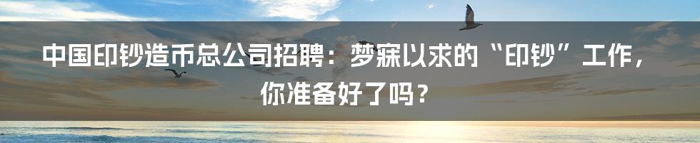 中国印钞造币总公司招聘：梦寐以求的“印钞”工作，你准备好了吗？