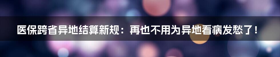 医保跨省异地结算新规：再也不用为异地看病发愁了！