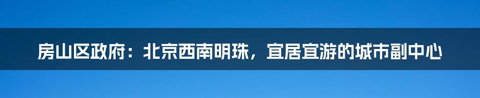 房山区政府：北京西南明珠，宜居宜游的城市副中心