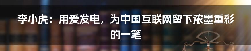 李小虎：用爱发电，为中国互联网留下浓墨重彩的一笔