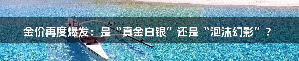 金价再度爆发：是“真金白银”还是“泡沫幻影”？