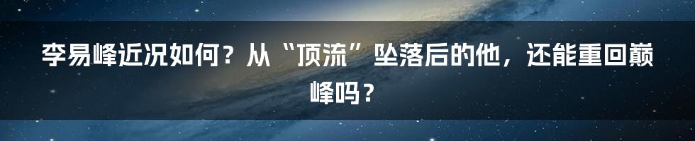 李易峰近况如何？从“顶流”坠落后的他，还能重回巅峰吗？