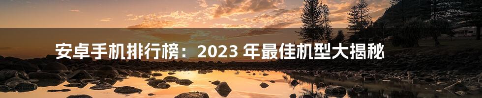 安卓手机排行榜：2023 年最佳机型大揭秘