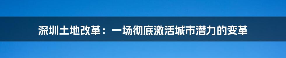 深圳土地改革：一场彻底激活城市潜力的变革