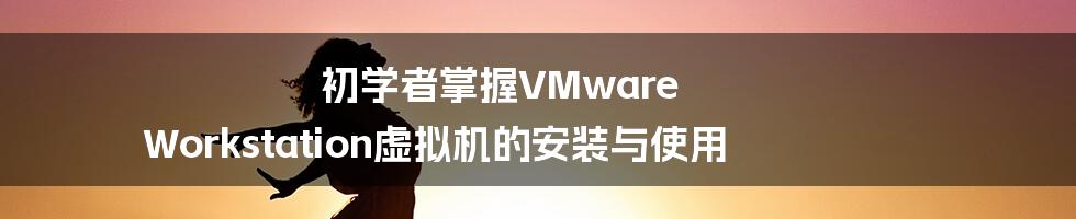 初学者掌握VMware Workstation虚拟机的安装与使用