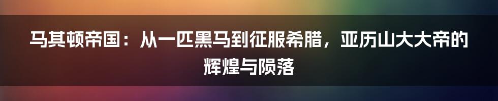 马其顿帝国：从一匹黑马到征服希腊，亚历山大大帝的辉煌与陨落