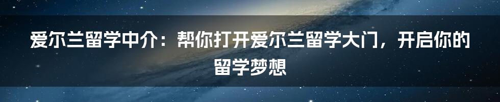 爱尔兰留学中介：帮你打开爱尔兰留学大门，开启你的留学梦想