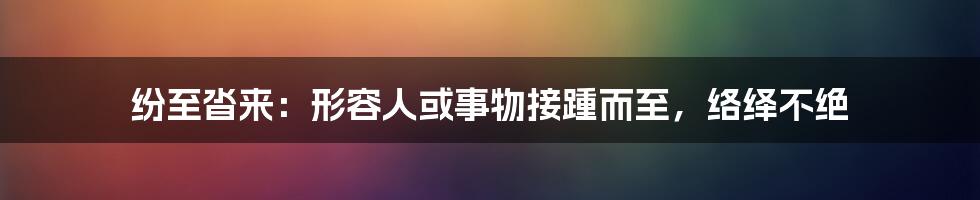 纷至沓来：形容人或事物接踵而至，络绎不绝