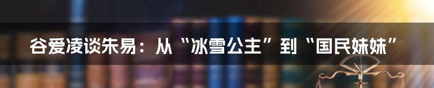 谷爱凌谈朱易：从“冰雪公主”到“国民妹妹”