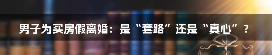 男子为买房假离婚：是“套路”还是“真心”？