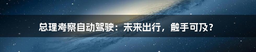 总理考察自动驾驶：未来出行，触手可及？