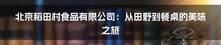 北京稻田村食品有限公司：从田野到餐桌的美味之旅