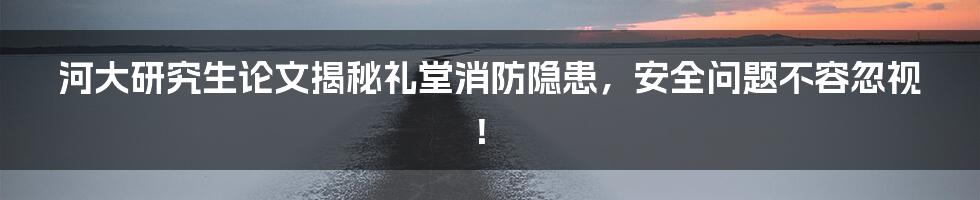 河大研究生论文揭秘礼堂消防隐患，安全问题不容忽视！