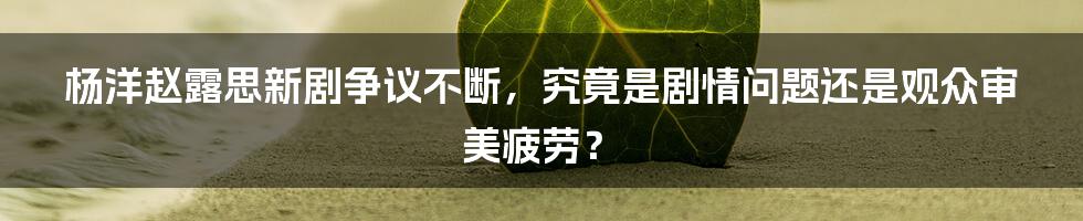 杨洋赵露思新剧争议不断，究竟是剧情问题还是观众审美疲劳？