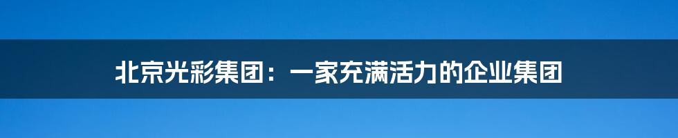 北京光彩集团：一家充满活力的企业集团