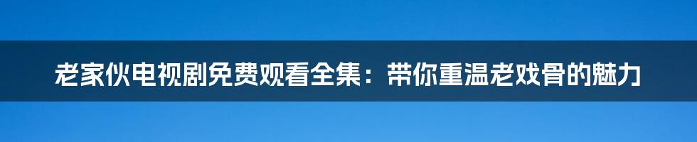 老家伙电视剧免费观看全集：带你重温老戏骨的魅力