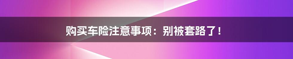 购买车险注意事项：别被套路了！