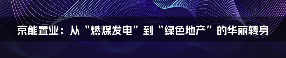 京能置业：从“燃煤发电”到“绿色地产”的华丽转身