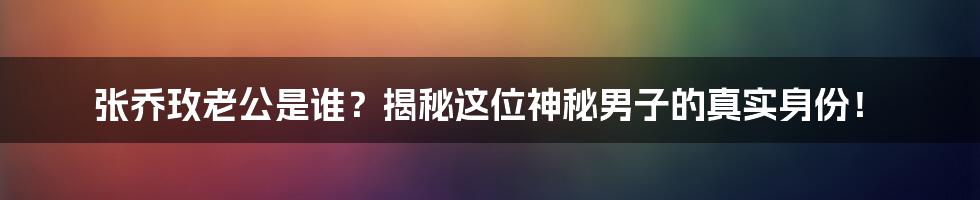 张乔玫老公是谁？揭秘这位神秘男子的真实身份！