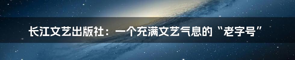 长江文艺出版社：一个充满文艺气息的“老字号”