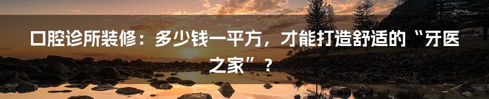 口腔诊所装修：多少钱一平方，才能打造舒适的“牙医之家”？