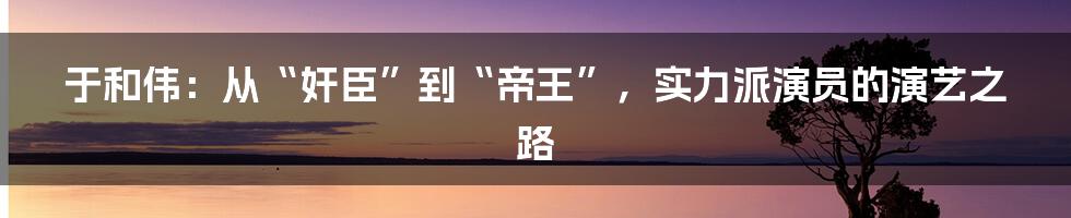 于和伟：从“奸臣”到“帝王”，实力派演员的演艺之路