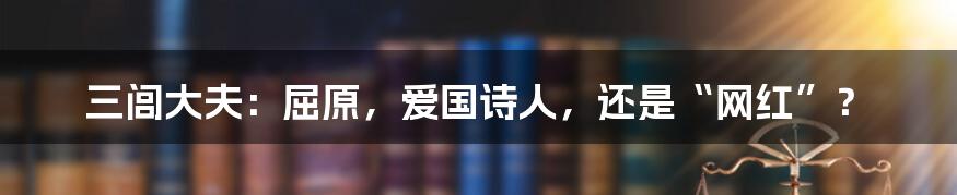 三闾大夫：屈原，爱国诗人，还是“网红”？